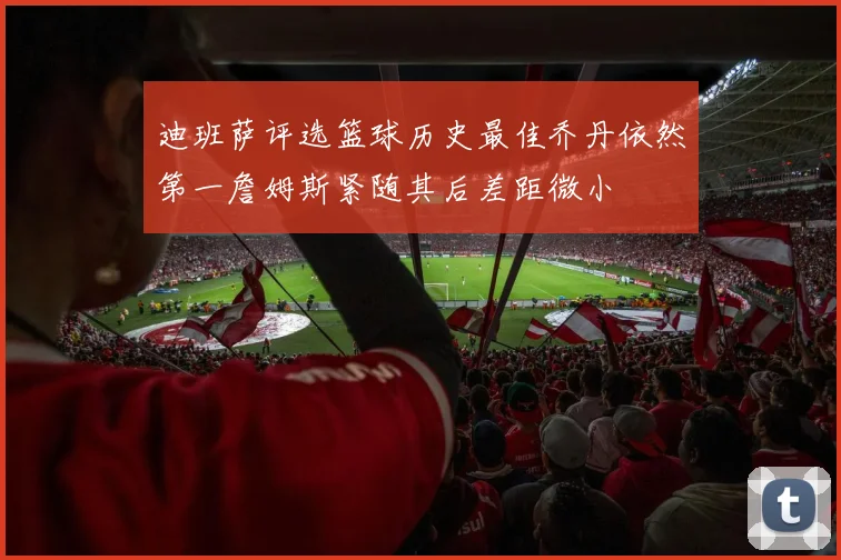 迪班萨评选篮球历史最佳乔丹依然第一詹姆斯紧随其后差距微小