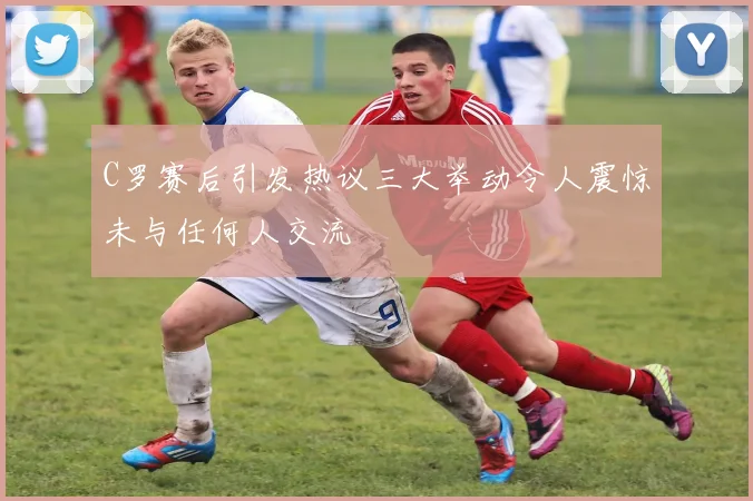 C罗赛后引发热议三大举动令人震惊未与任何人交流