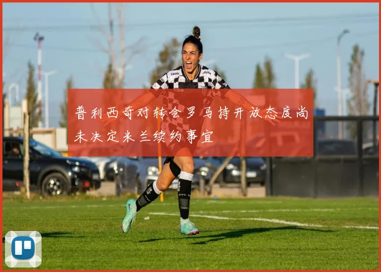 普利西奇对转会罗马持开放态度尚未决定米兰续约事宜