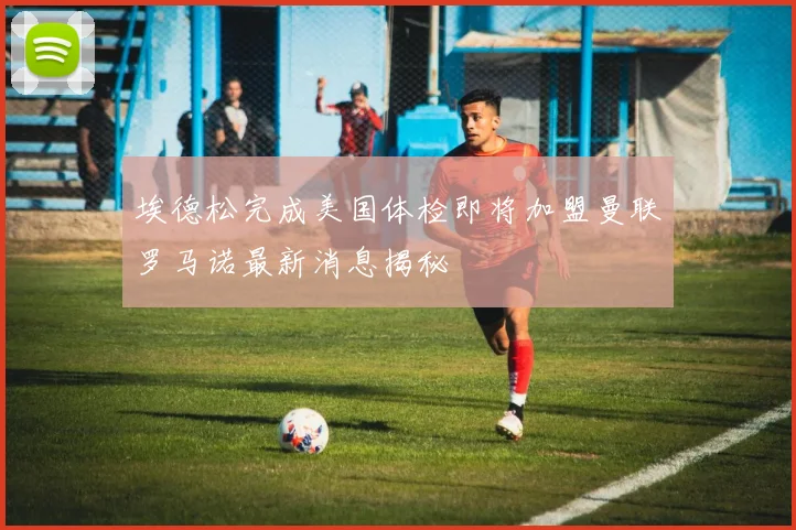 埃德松完成美国体检即将加盟曼联罗马诺最新消息揭秘