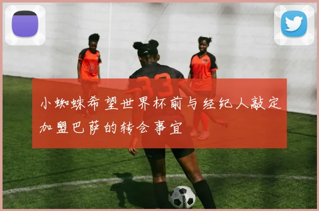 小蜘蛛希望世界杯前与经纪人敲定加盟巴萨的转会事宜