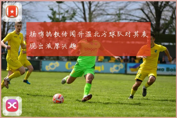 杨鸣执教传闻升温北方球队对其表现出浓厚兴趣