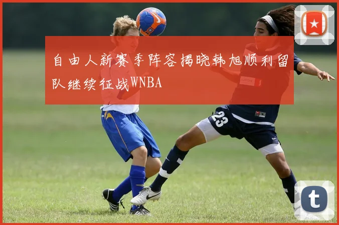 自由人新赛季阵容揭晓韩旭顺利留队继续征战WNBA