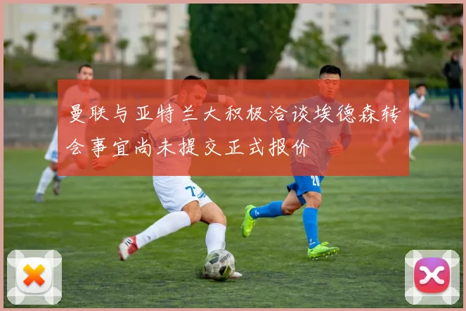 曼联与亚特兰大积极洽谈埃德森转会事宜尚未提交正式报价