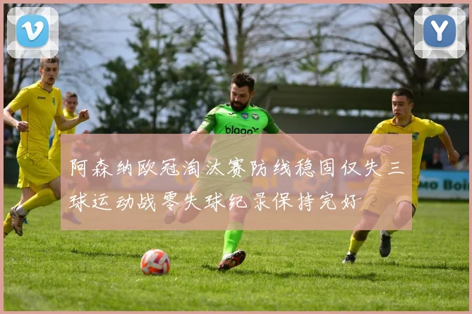阿森纳欧冠淘汰赛防线稳固仅失三球运动战零失球纪录保持完好